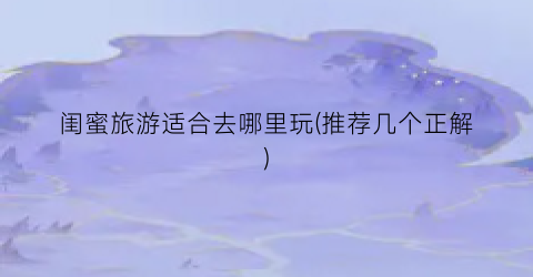 闺蜜旅游适合去哪里玩(推荐几个正解)