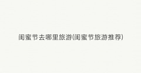 闺蜜节去哪里旅游(闺蜜节旅游推荐)