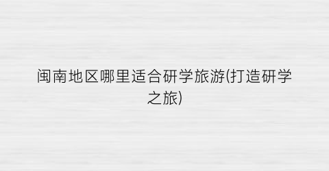 闽南地区哪里适合研学旅游(打造研学之旅)