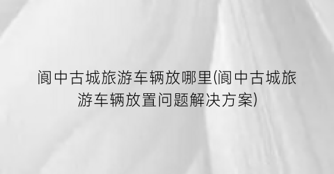阆中古城旅游车辆放哪里(阆中古城旅游车辆放置问题解决方案)