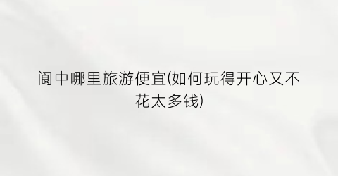 阆中哪里旅游便宜(如何玩得开心又不花太多钱)