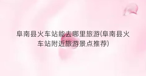 阜南县火车站能去哪里旅游(阜南县火车站附近旅游景点推荐)