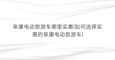 阜康电动旅游车哪里实惠(如何选择实惠的阜康电动旅游车)