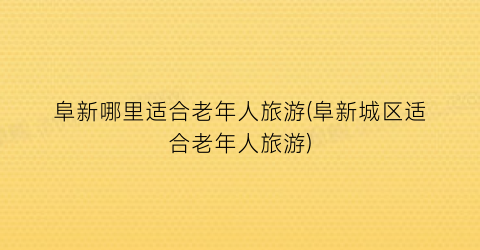 阜新哪里适合老年人旅游(阜新城区适合老年人旅游)