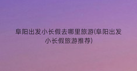 阜阳出发小长假去哪里旅游(阜阳出发小长假旅游推荐)