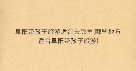 阜阳带孩子旅游适合去哪里(哪些地方适合阜阳带孩子旅游)