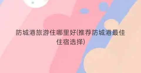 防城港旅游住哪里好(推荐防城港最佳住宿选择)