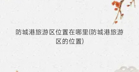 防城港旅游区位置在哪里(防城港旅游区的位置)