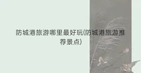 防城港旅游哪里最好玩(防城港旅游推荐景点)