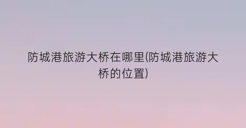 防城港旅游大桥在哪里(防城港旅游大桥的位置)