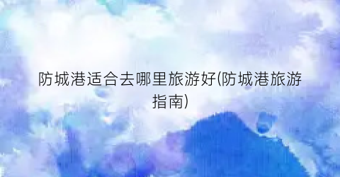 防城港适合去哪里旅游好(防城港旅游指南)