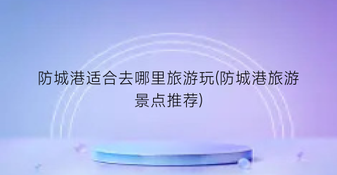 防城港适合去哪里旅游玩(防城港旅游景点推荐)