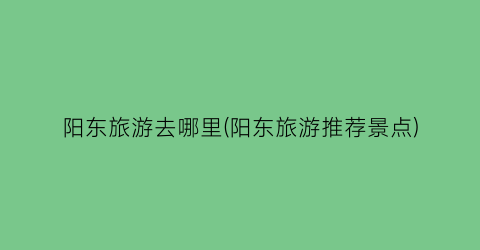 阳东旅游去哪里(阳东旅游推荐景点)