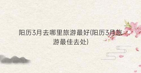 阳历3月去哪里旅游最好(阳历3月旅游最佳去处)