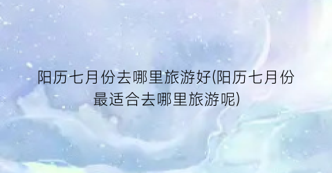 阳历七月份去哪里旅游好(阳历七月份最适合去哪里旅游呢)