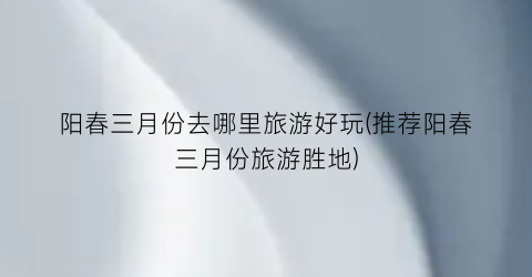 阳春三月份去哪里旅游好玩(推荐阳春三月份旅游胜地)