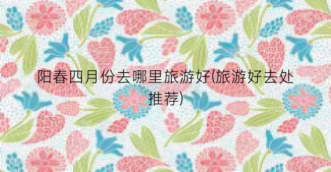 阳春四月份去哪里旅游好(旅游好去处推荐)