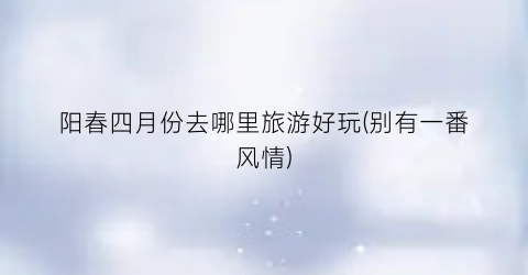阳春四月份去哪里旅游好玩(别有一番风情)