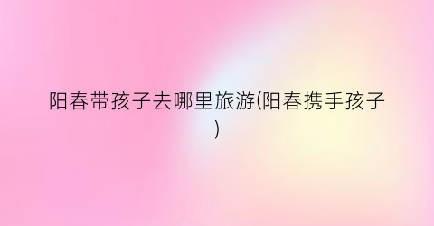 阳春带孩子去哪里旅游(阳春携手孩子)