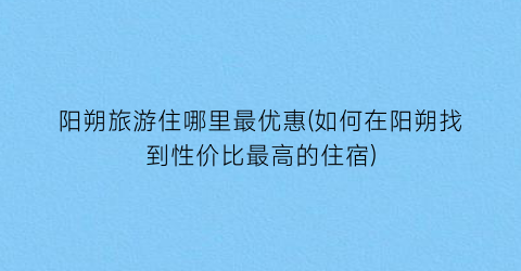 阳朔旅游住哪里最优惠(如何在阳朔找到性价比最高的住宿)