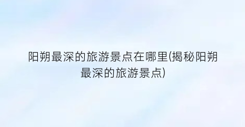 阳朔最深的旅游景点在哪里(揭秘阳朔最深的旅游景点)