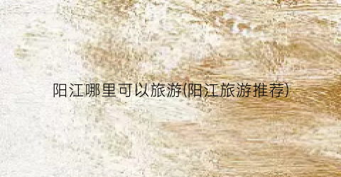 阳江哪里可以旅游(阳江旅游推荐)