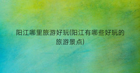 阳江哪里旅游好玩(阳江有哪些好玩的旅游景点)
