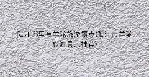 阳江哪里有羊驼旅游景点(阳江市羊驼旅游景点推荐)