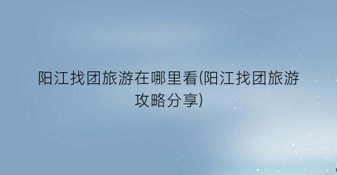 阳江找团旅游在哪里看(阳江找团旅游攻略分享)