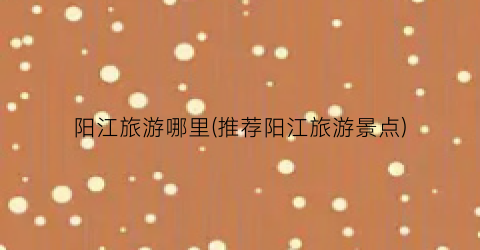 阳江旅游哪里(推荐阳江旅游景点)