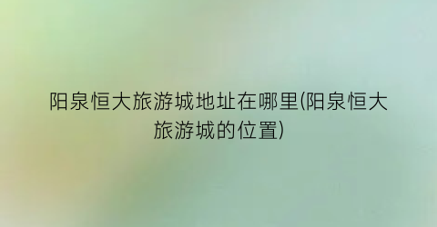 阳泉恒大旅游城地址在哪里(阳泉恒大旅游城的位置)