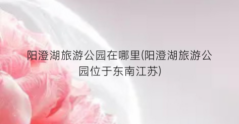 阳澄湖旅游公园在哪里(阳澄湖旅游公园位于东南江苏)