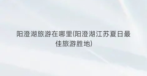 阳澄湖旅游在哪里(阳澄湖江苏夏日最佳旅游胜地)