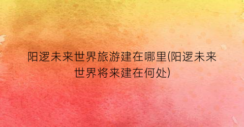阳逻未来世界旅游建在哪里(阳逻未来世界将来建在何处)