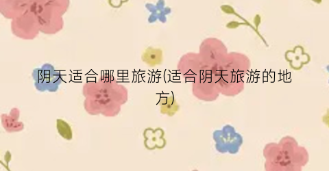 阴天适合哪里旅游(适合阴天旅游的地方)