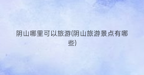 阴山哪里可以旅游(阴山旅游景点有哪些)