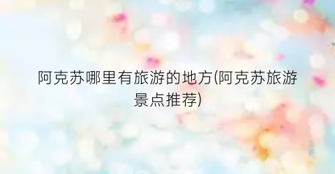 阿克苏哪里有旅游的地方(阿克苏旅游景点推荐)