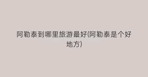 阿勒泰到哪里旅游最好(阿勒泰是个好地方)