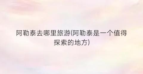 阿勒泰去哪里旅游(阿勒泰是一个值得探索的地方)