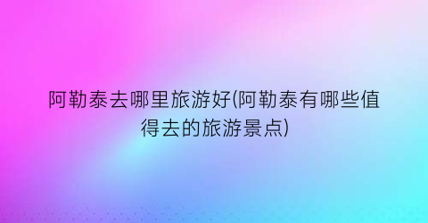 阿勒泰去哪里旅游好(阿勒泰有哪些值得去的旅游景点)