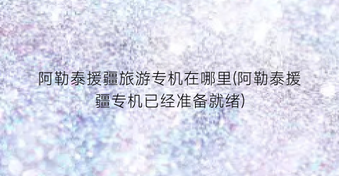 阿勒泰援疆旅游专机在哪里(阿勒泰援疆专机已经准备就绪)