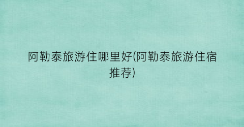 阿勒泰旅游住哪里好(阿勒泰旅游住宿推荐)