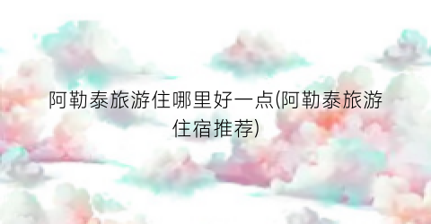 阿勒泰旅游住哪里好一点(阿勒泰旅游住宿推荐)