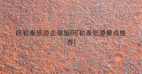 阿勒泰旅游去哪里(阿勒泰旅游景点推荐)
