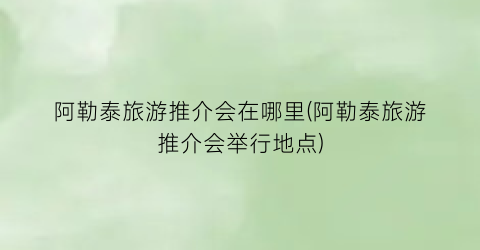 阿勒泰旅游推介会在哪里(阿勒泰旅游推介会举行地点)