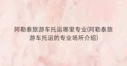 阿勒泰旅游车托运哪里专业(阿勒泰旅游车托运的专业场所介绍)