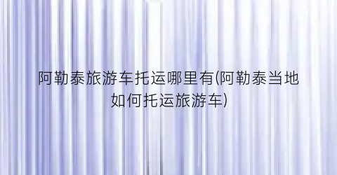 阿勒泰旅游车托运哪里有(阿勒泰当地如何托运旅游车)