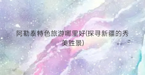 阿勒泰特色旅游哪里好(探寻新疆的秀美胜景)