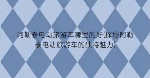 阿勒泰电动旅游车哪里的好(探秘阿勒泰电动旅游车的独特魅力)