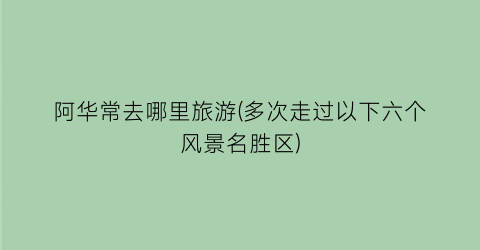 阿华常去哪里旅游(多次走过以下六个风景名胜区)